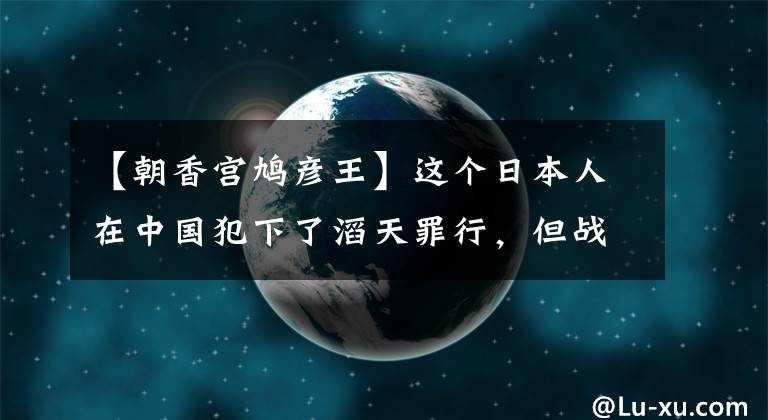 【朝香宮鳩彥王】這個(gè)日本人在中國犯下了滔天罪行，但戰(zhàn)后沒有人能審判他