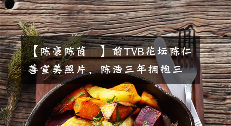 【陳豪陳茵媺】前TVB花壇陳仁善宣美照片，陳浩三年擁抱三年，暫時(shí)沒有回窩的希望。