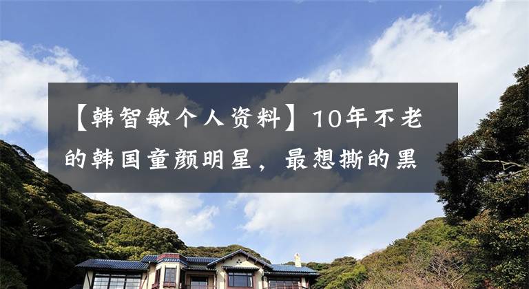 【韓智敏個人資料】10年不老的韓國童顏明星，最想撕的黑色歷史老照片是哪張？