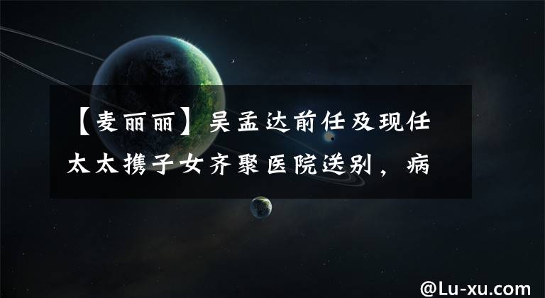 【麥麗麗】吳孟達(dá)前任及現(xiàn)任太太攜子女齊聚醫(yī)院送別，病房?jī)?nèi)景曝光惹眾怒