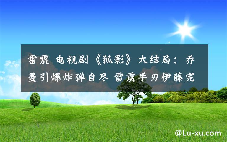 雷震 電視劇《狐影》大結(jié)局：?jiǎn)搪◤椬员M 雷震手刃伊藤完成任務(wù)