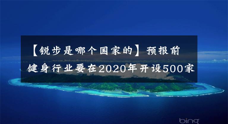 【銳步是哪個國家的】預(yù)報前健身行業(yè)要在2020年開設(shè)500家品牌店鋪