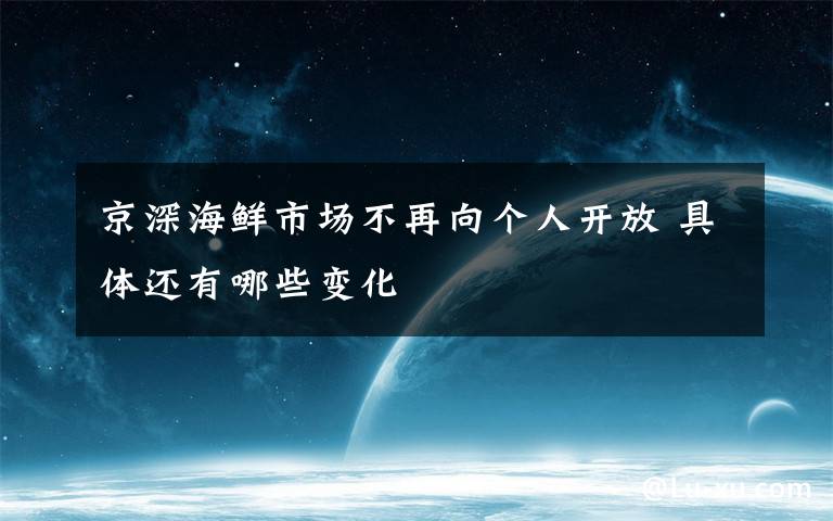 京深海鮮市場不再向個(gè)人開放 具體還有哪些變化