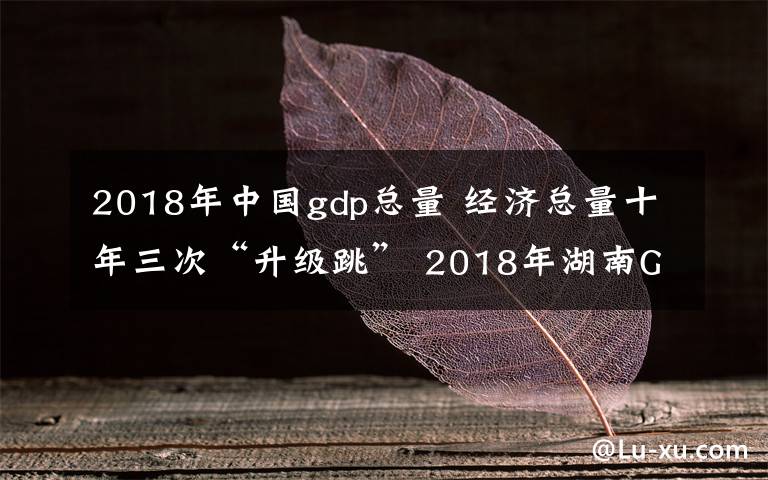 2018年中國gdp總量 經(jīng)濟(jì)總量十年三次“升級(jí)跳” 2018年湖南GDP居全國第八