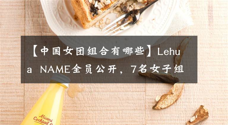 【中國女團(tuán)組合有哪些】Lehua NAME全員公開，7名女子組合成員各有特色，網(wǎng)民們猜對(duì)了。