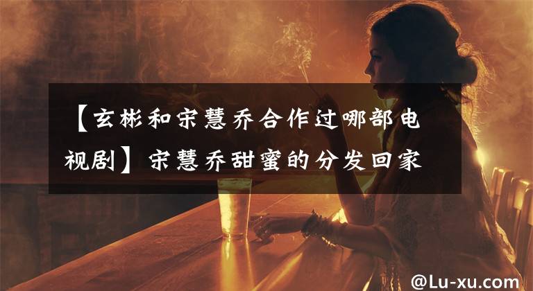 【玄彬和宋慧喬合作過(guò)哪部電視劇】宋慧喬甜蜜的分發(fā)回家了，但前男友玄彬不幸分手了