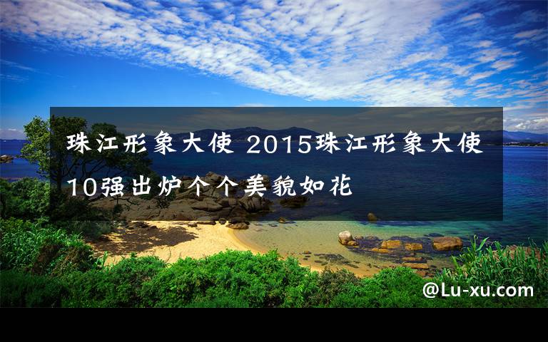 珠江形象大使 2015珠江形象大使10強出爐個個美貌如花