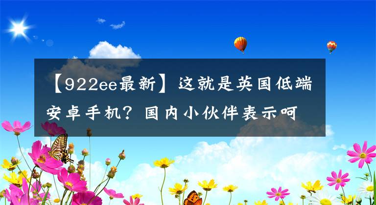 【922ee最新】這就是英國低端安卓手機？國內(nèi)小伙伴表示呵呵