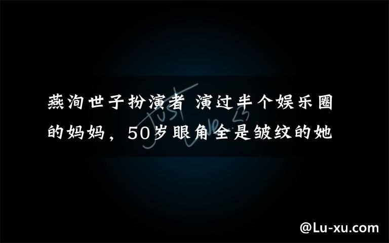 燕洵世子扮演者 演過半個娛樂圈的媽媽，50歲眼角全是皺紋的她卻讓所有人都哭了！