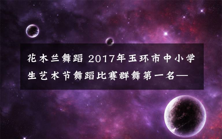 花木蘭舞蹈 2017年玉環(huán)市中小學生藝術節(jié)舞蹈比賽群舞第一名——《花木蘭》