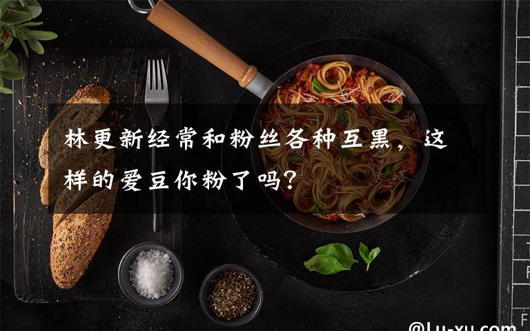 林更新經(jīng)常和粉絲各種互黑，這樣的愛(ài)豆你粉了嗎？