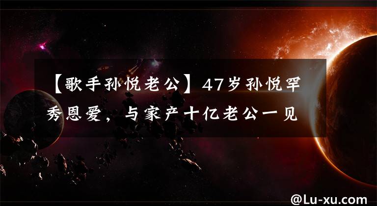 【歌手孫悅老公】47歲孫悅罕秀恩愛(ài)，與家產(chǎn)十億老公一見鐘情，甘愿放棄歌后身份