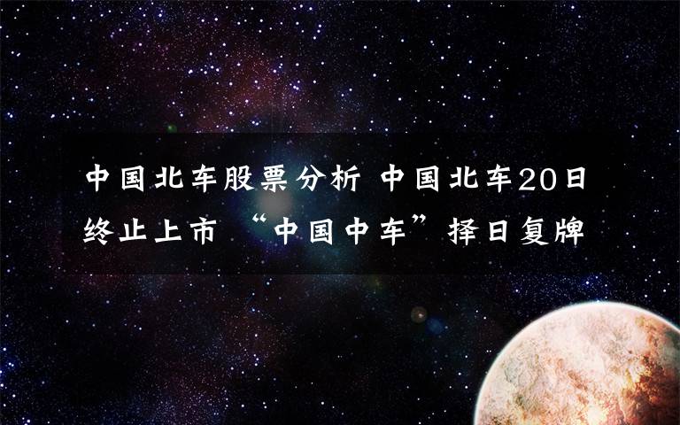 中國北車股票分析 中國北車20日終止上市 “中國中車”擇日復(fù)牌