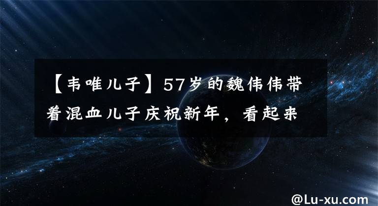 【韋唯兒子】57歲的魏偉偉帶著混血兒子慶祝新年，看起來像是素顏結(jié)冰的年齡，家里的豪宅炫耀奢華。