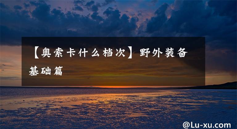 【奧索卡什么檔次】野外裝備基礎(chǔ)篇