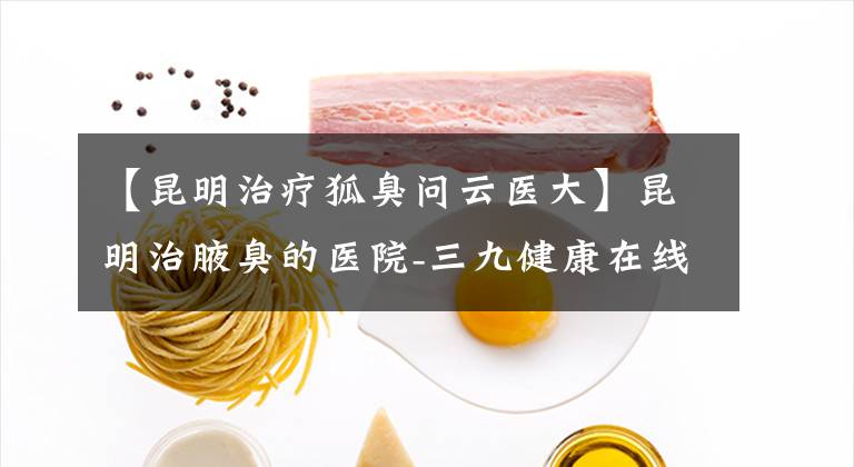 【昆明治療狐臭問(wèn)云醫(yī)大】昆明治腋臭的醫(yī)院-三九健康在線