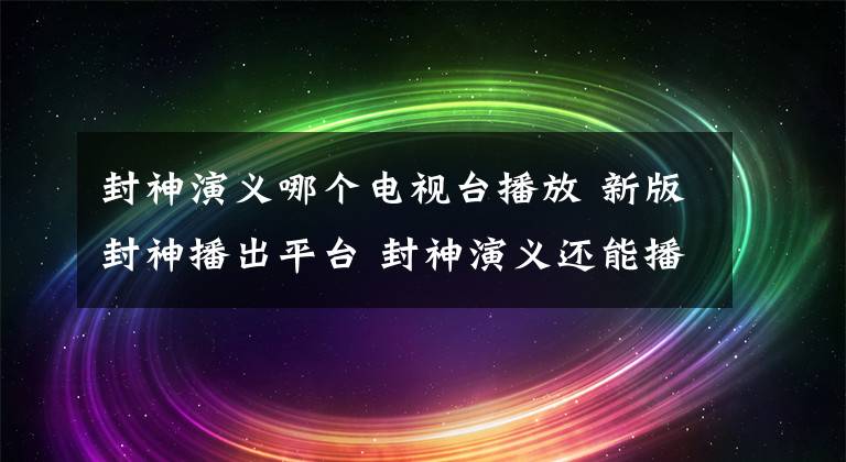 封神演義哪個(gè)電視臺(tái)播放 新版封神播出平臺(tái) 封神演義還能播出嗎