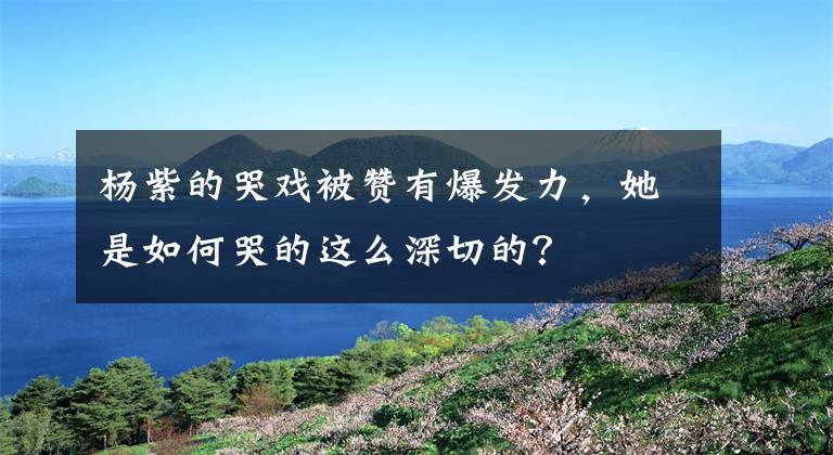 楊紫的哭戲被贊有爆發(fā)力，她是如何哭的這么深切的？