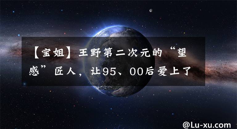 【寶姐】王野第二次元的“望感”匠人，讓95、00后愛上了這一步風(fēng)起云涌的寶姐。