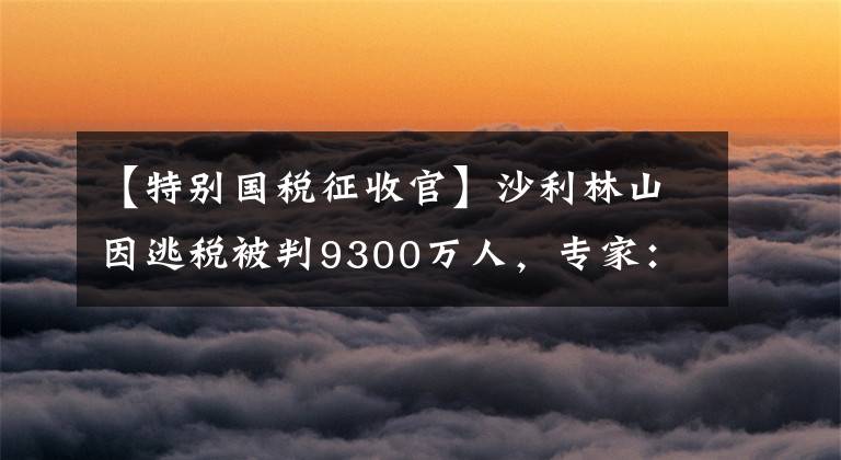 【特別國(guó)稅征收官】沙利林山因逃稅被判9300萬(wàn)人，專家：或引發(fā)網(wǎng)紅“稅收調(diào)查小組”。