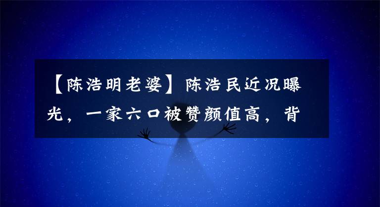 【陳浩明老婆】陳浩民近況曝光，一家六口被贊顏值高，背后萬(wàn)元名畫(huà)引人注目