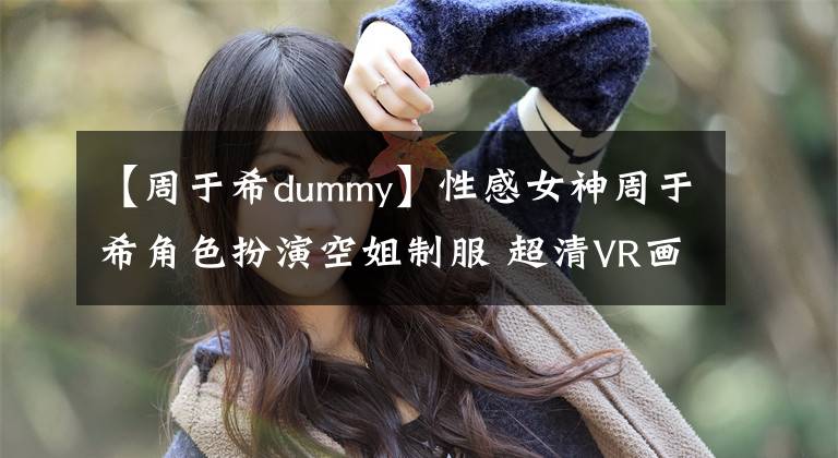 【周于希dummy】性感女神周于希角色扮演空姐制服 超清VR畫質(zhì)極致視覺呈現(xiàn)