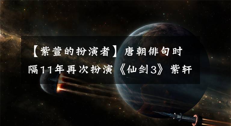 【紫萱的扮演者】唐朝俳句時(shí)隔11年再次扮演《仙劍3》紫軒老態(tài)，洪森華林敬臣沒有來