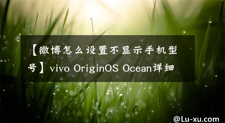 【微博怎么設(shè)置不顯示手機型號】vivo OriginOS Ocean詳細(xì)評測：化繁為簡的高效體驗