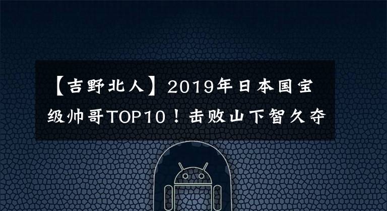 【吉野北人】2019年日本國寶級帥哥TOP10！擊敗山下智久奪得第一名的是他