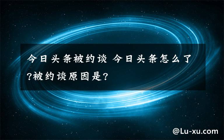 今日頭條被約談 今日頭條怎么了?被約談原因是?