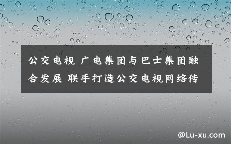 公交電視 廣電集團與巴士集團融合發(fā)展 聯(lián)手打造公交電視網絡傳媒