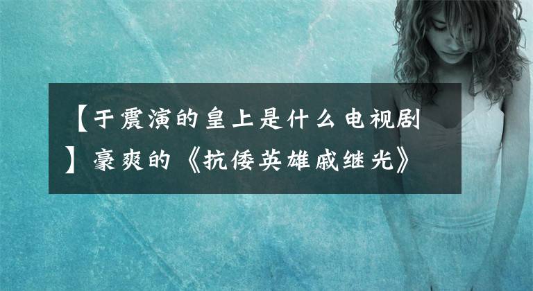 【于震演的皇上是什么電視劇】豪爽的《抗倭英雄戚繼光》來(lái)了