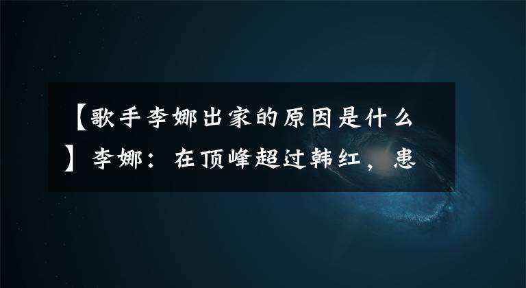 【歌手李娜出家的原因是什么】李娜：在頂峰超過韓紅，患有抑郁癥，選擇出家，今年的反白生活怎么樣？