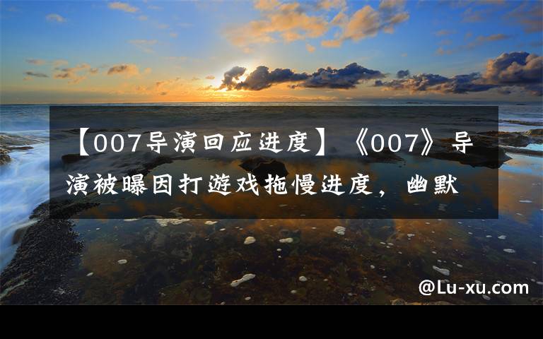 【007導(dǎo)演回應(yīng)進(jìn)度】《007》導(dǎo)演被曝因打游戲拖慢進(jìn)度，幽默回應(yīng)