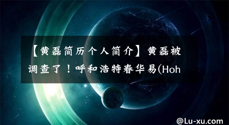 【黃磊簡歷個人簡介】黃磊被調(diào)查了！呼和浩特春華易(Hohhot  Chunhua  yi)和房地產(chǎn)前總經(jīng)理被調(diào)查，有8年的自營職業(yè)經(jīng)歷