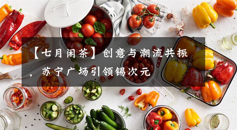 【七月閑茶】創(chuàng)意與潮流共振，蘇寧廣場引領(lǐng)錫次元