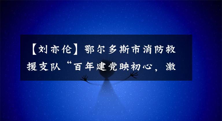 【劉亦倫】鄂爾多斯市消防救援支隊“百年建黨映初心，激揚藍(lán)焰鑄忠誠”演講朗誦比賽優(yōu)秀作品系列展播（二）