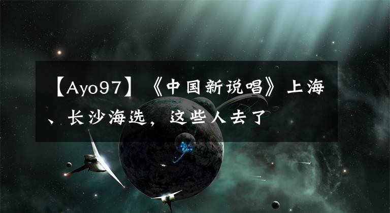 【Ayo97】《中國新說唱》上海、長沙海選，這些人去了