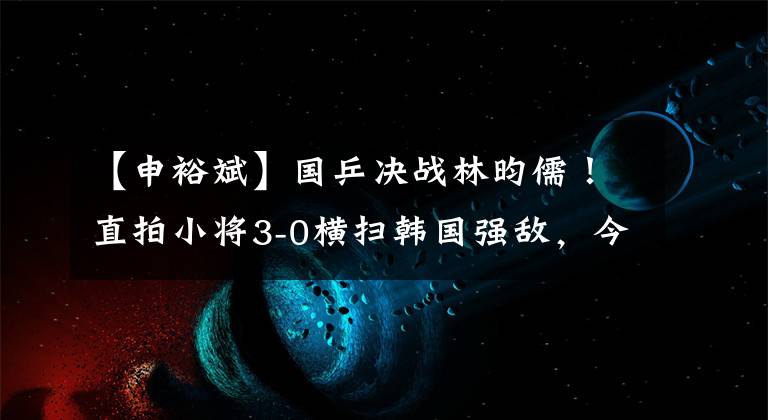 【申裕斌】國乒決戰(zhàn)林昀儒！直拍小將3-0橫掃韓國強敵，今晚誕生混雙冠軍