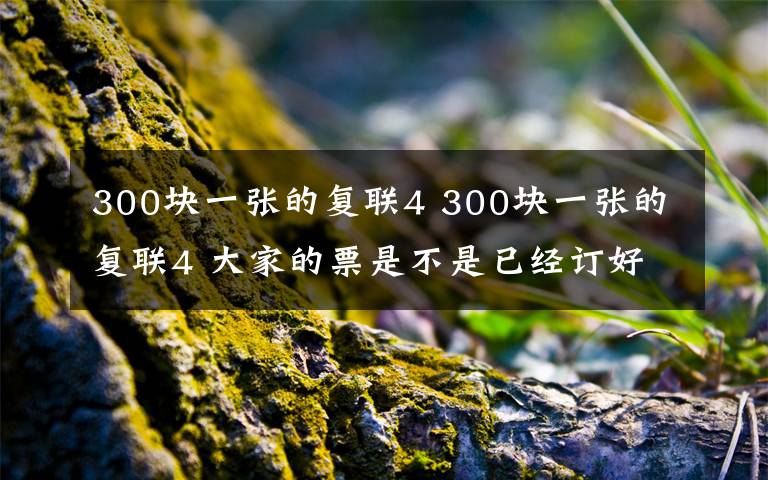 300塊一張的復(fù)聯(lián)4 300塊一張的復(fù)聯(lián)4 大家的票是不是已經(jīng)訂好了？