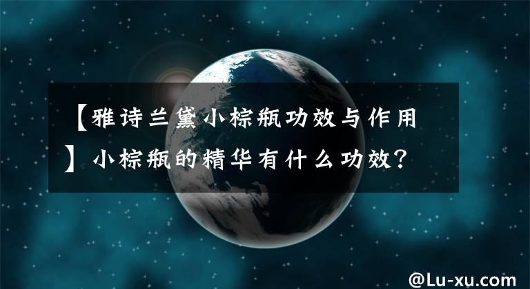 【雅詩蘭黛小棕瓶功效與作用】小棕瓶的精華有什么功效？為什么這么多人用？都是有原因的。