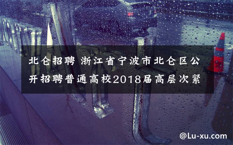 北侖招聘 浙江省寧波市北侖區(qū)公開招聘普通高校2018屆高層次緊缺人才的公告