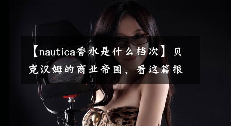 【nautica香水是什么檔次】貝克漢姆的商業(yè)帝國，看這篇報道就夠了！