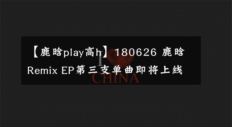 【鹿晗play高h】180626 鹿晗Remix EP第三支單曲即將上線 持續(xù)探索獨特音樂理念