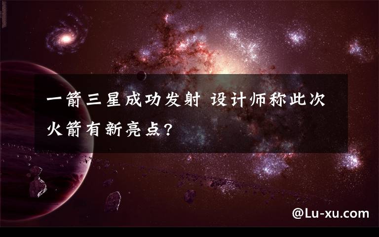 一箭三星成功發(fā)射 設(shè)計(jì)師稱(chēng)此次火箭有新亮點(diǎn)?