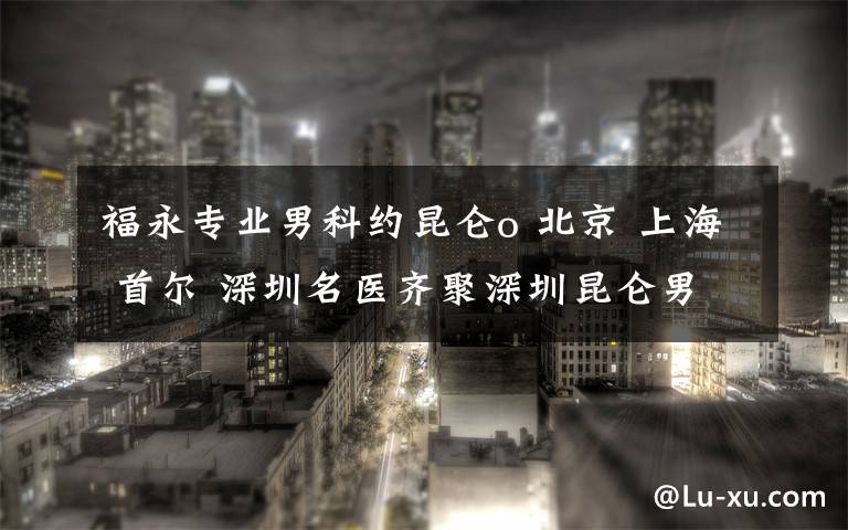 福永專業(yè)男科約昆侖o 北京 上海 首爾 深圳名醫(yī)齊聚深圳昆侖男科醫(yī)院，共論泌尿外科發(fā)展大計