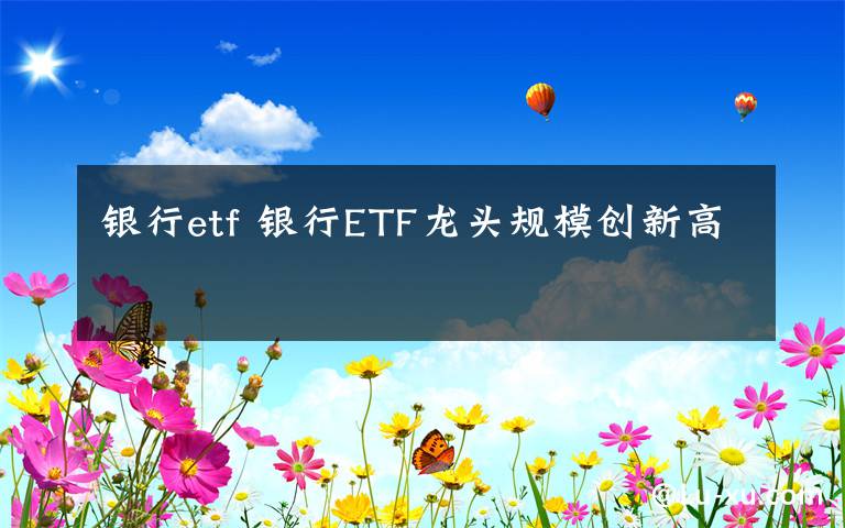 銀行etf 銀行ETF龍頭規(guī)模創(chuàng)新高