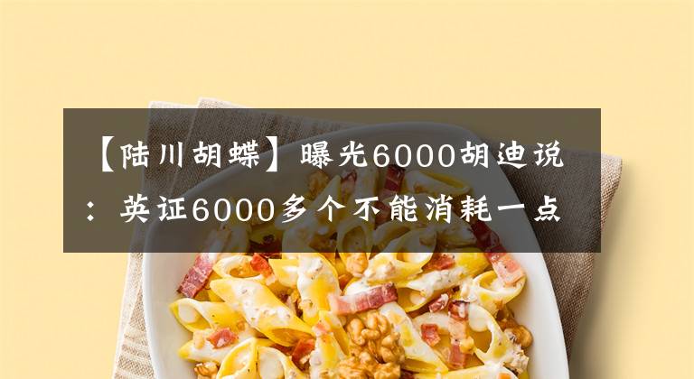 【陸川胡蝶】曝光6000胡迪說(shuō)：英證6000多個(gè)不能消耗一點(diǎn)。