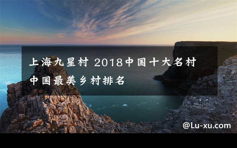 上海九星村 2018中國(guó)十大名村 中國(guó)最美鄉(xiāng)村排名