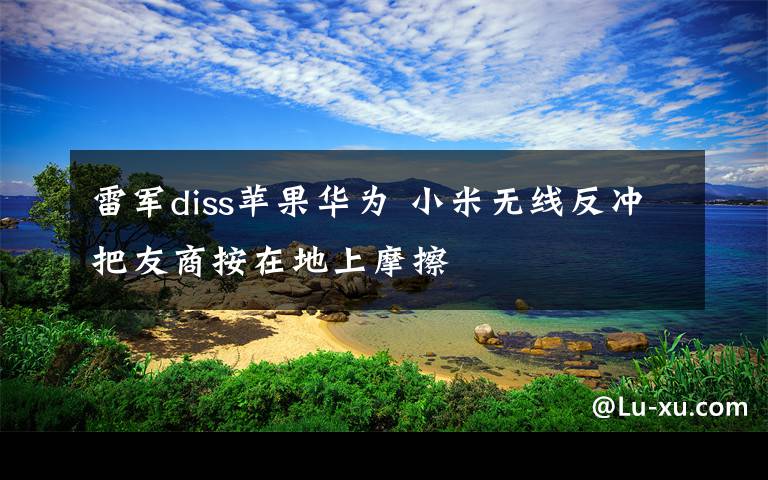 雷軍diss蘋果華為 小米無線反沖把友商按在地上摩擦